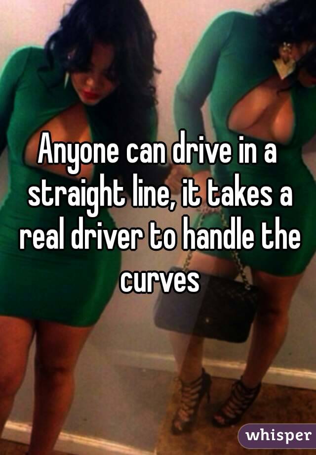 Anyone can drive in a straight line, it takes a real driver to handle the curves