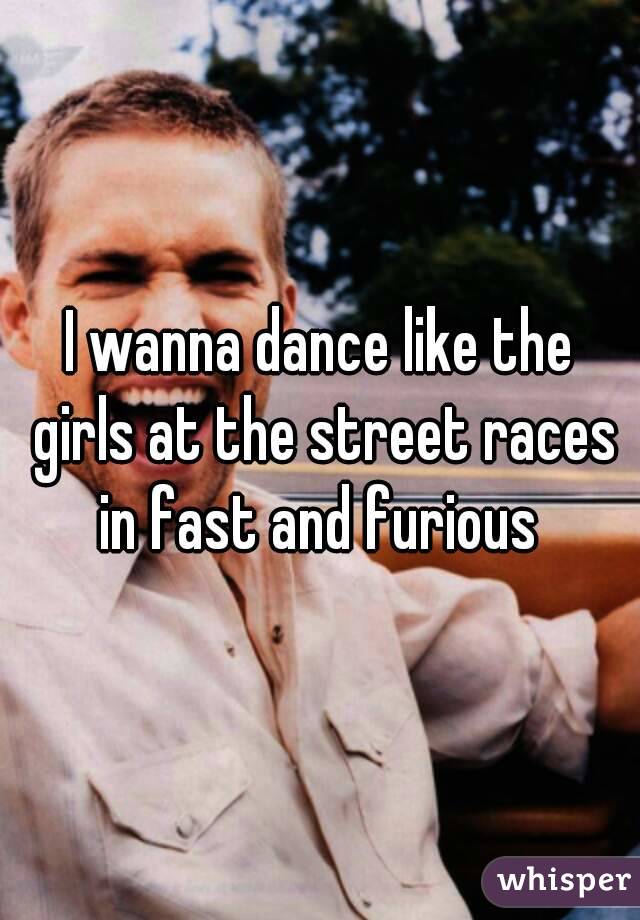 I wanna dance like the girls at the street races in fast and furious 