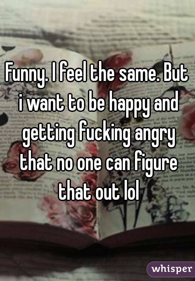 Funny. I feel the same. But i want to be happy and getting fucking angry that no one can figure that out lol