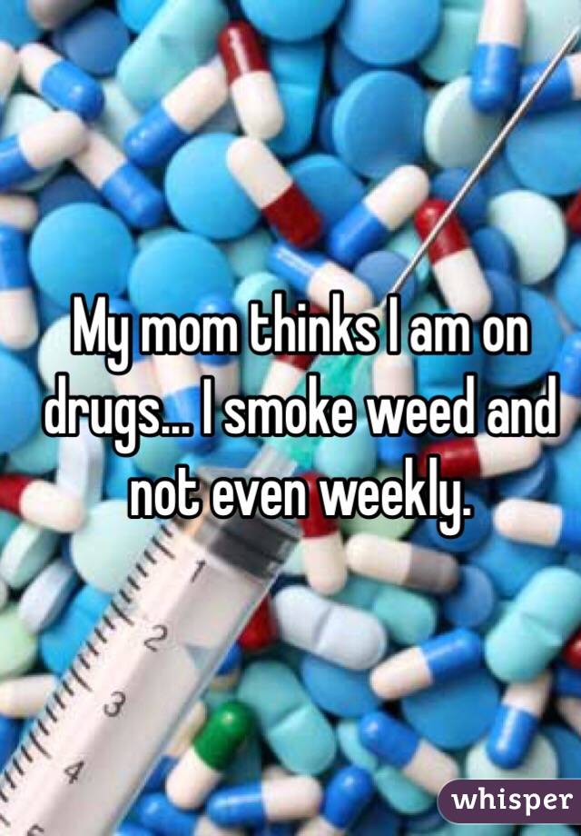 My mom thinks I am on drugs... I smoke weed and not even weekly.