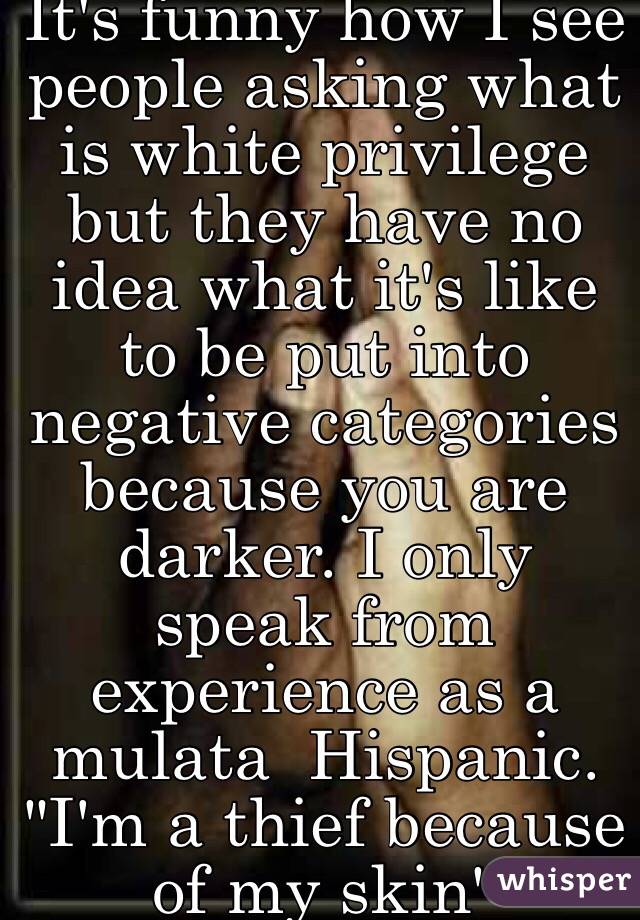 It's funny how I see people asking what is white privilege but they have no idea what it's like to be put into negative categories because you are darker. I only speak from experience as a mulata  Hispanic. "I'm a thief because of my skin" 