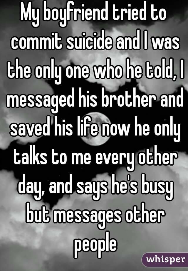 My boyfriend tried to commit suicide and I was the only one who he told, I messaged his brother and saved his life now he only talks to me every other day, and says he's busy but messages other people