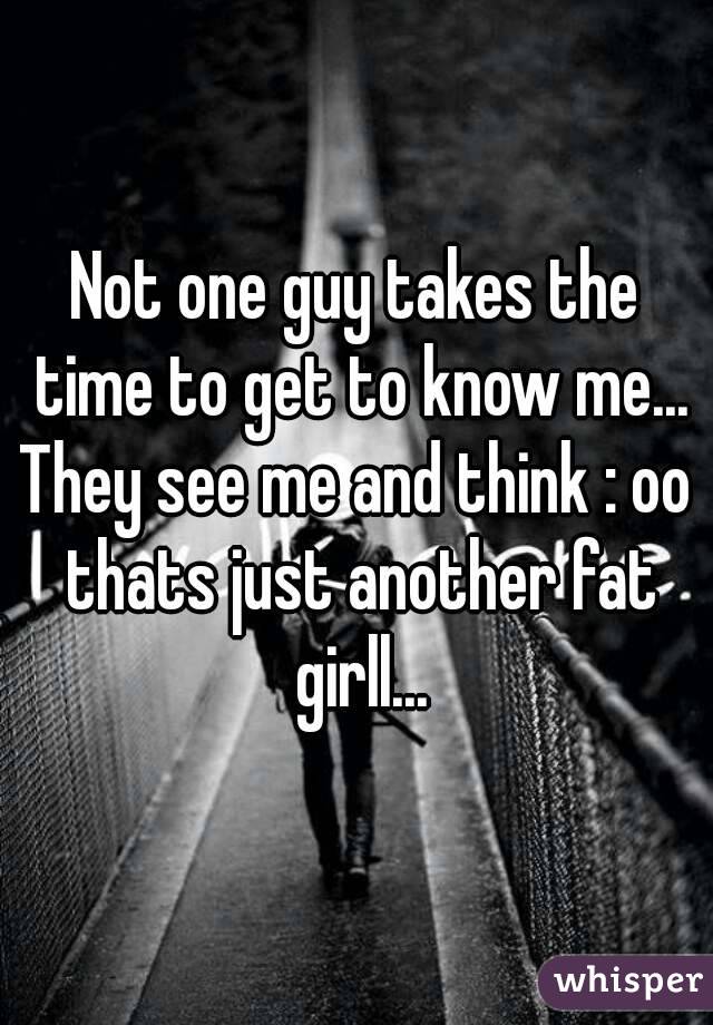 Not one guy takes the time to get to know me...
They see me and think : oo thats just another fat girll...
