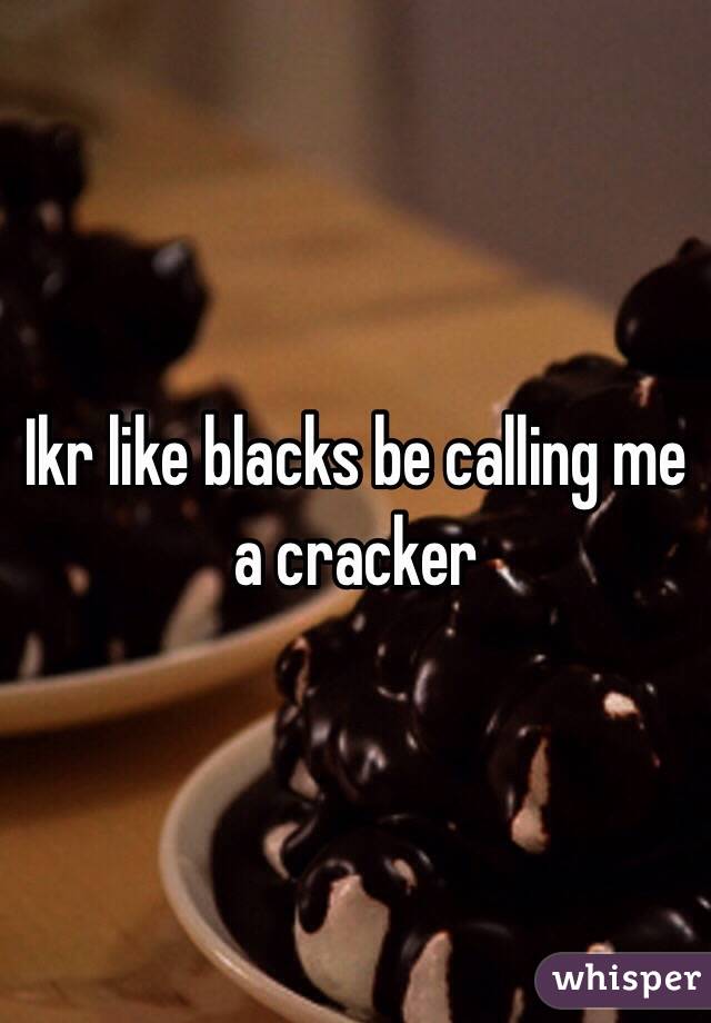 Ikr like blacks be calling me a cracker