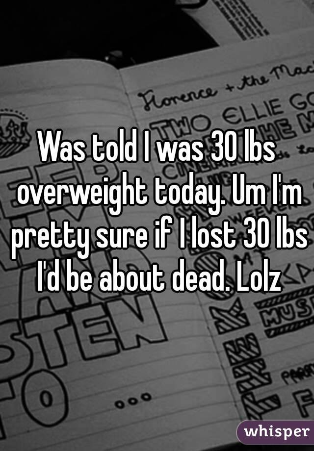 Was told I was 30 lbs overweight today. Um I'm pretty sure if I lost 30 lbs I'd be about dead. Lolz