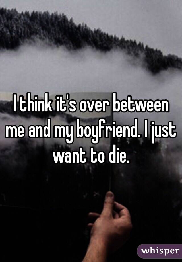 I think it's over between me and my boyfriend. I just want to die. 