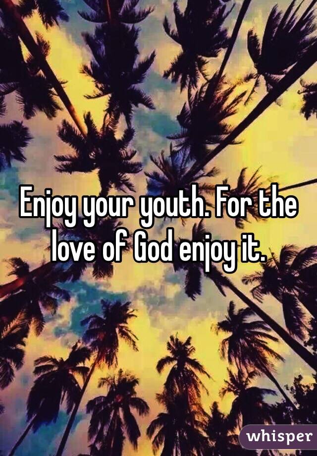 Enjoy your youth. For the love of God enjoy it.