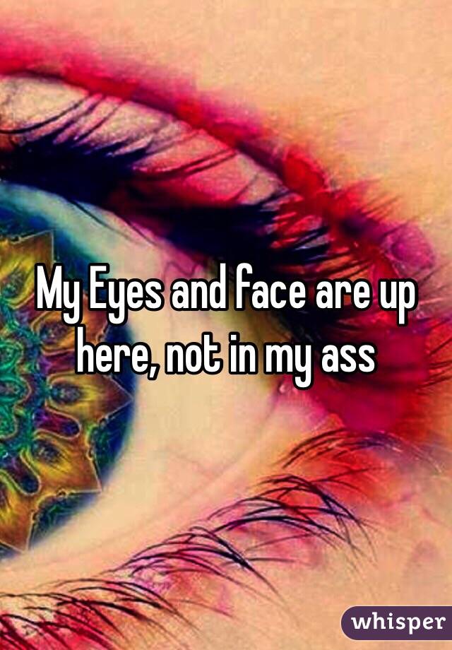 My Eyes and face are up here, not in my ass 