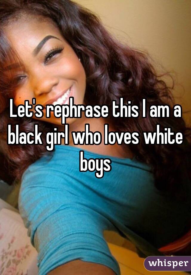 Let's rephrase this I am a black girl who loves white boys 