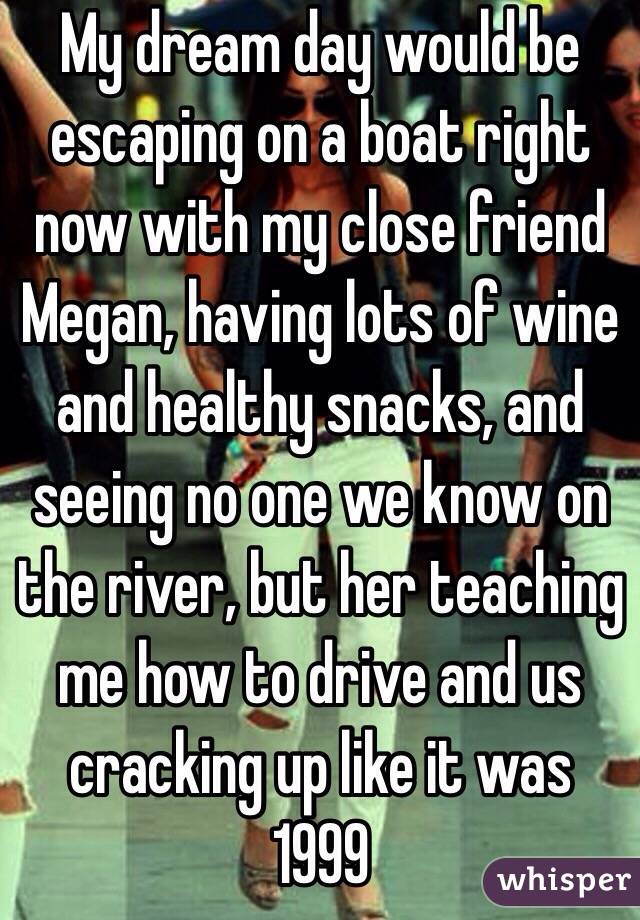 My dream day would be escaping on a boat right now with my close friend Megan, having lots of wine and healthy snacks, and seeing no one we know on the river, but her teaching me how to drive and us cracking up like it was 1999