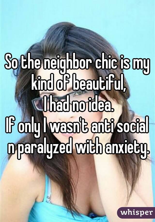 So the neighbor chic is my kind of beautiful,
 I had no idea.
If only I wasn't anti social n paralyzed with anxiety.