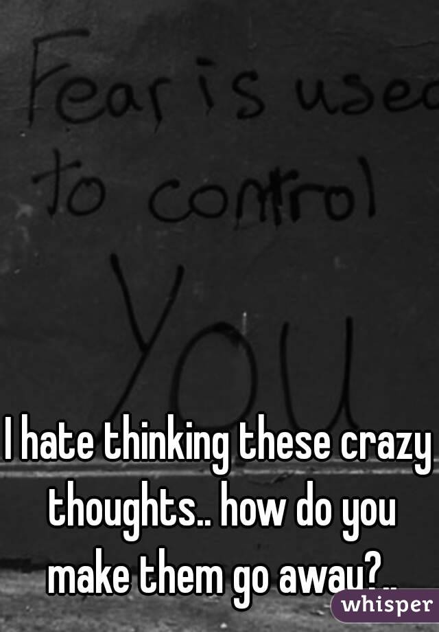 I hate thinking these crazy thoughts.. how do you make them go away?..