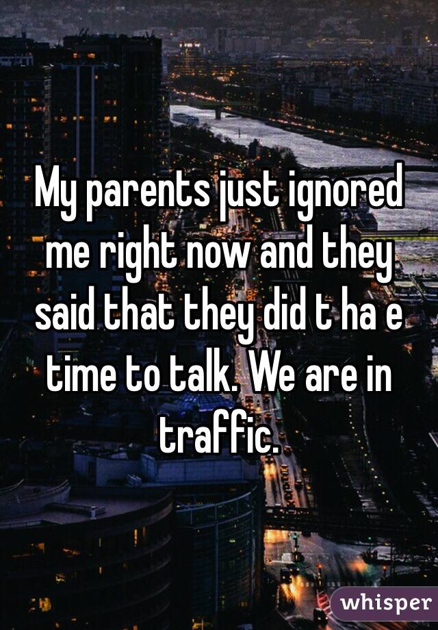 My parents just ignored me right now and they said that they did t ha e time to talk. We are in traffic.