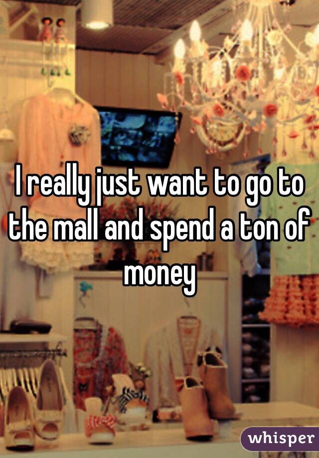 I really just want to go to the mall and spend a ton of money