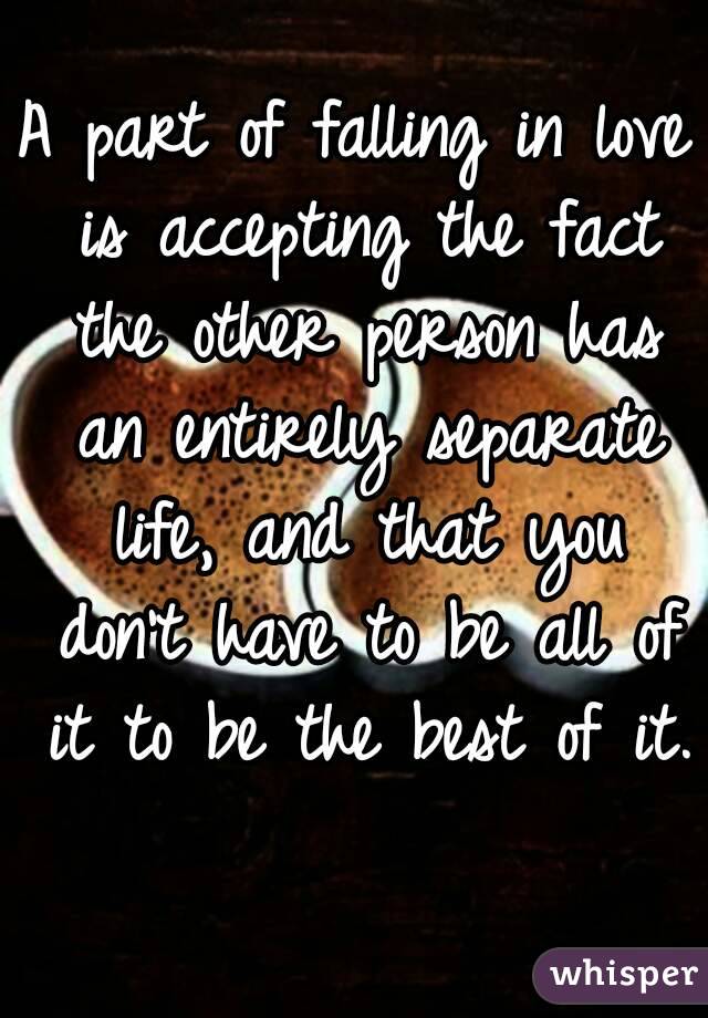 A part of falling in love is accepting the fact the other person has an entirely separate life, and that you don't have to be all of it to be the best of it. 