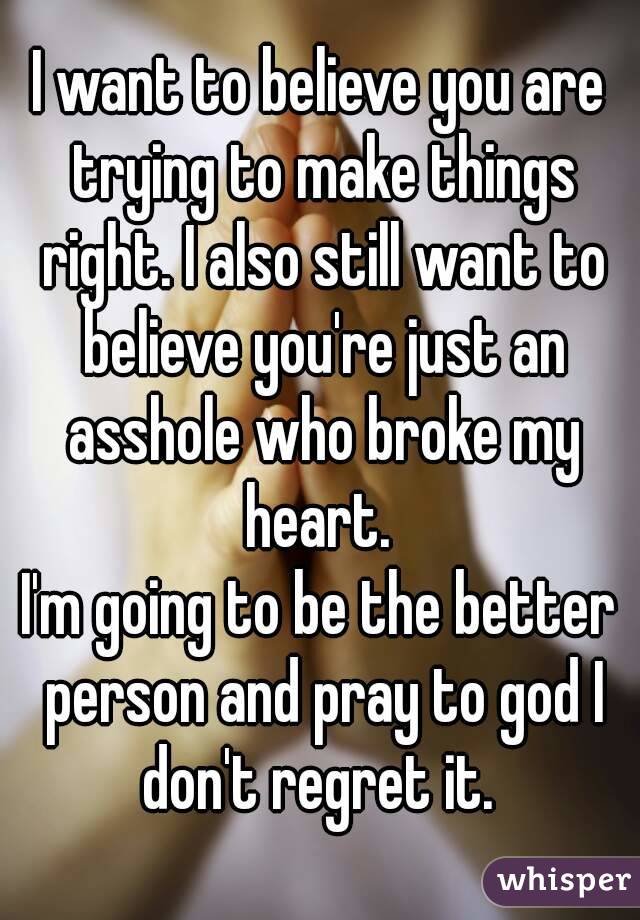 I want to believe you are trying to make things right. I also still want to believe you're just an asshole who broke my heart. 
I'm going to be the better person and pray to god I don't regret it. 