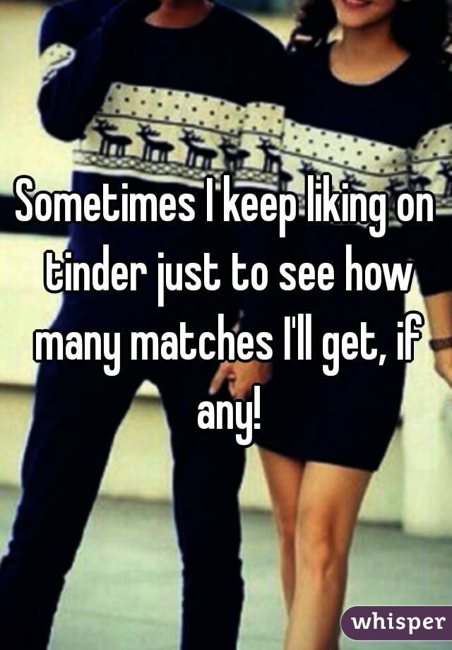 Sometimes I keep liking on tinder just to see how many matches I'll get, if any!