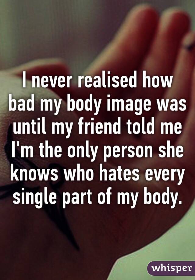 I never realised how bad my body image was until my friend told me I'm the only person she knows who hates every single part of my body. 