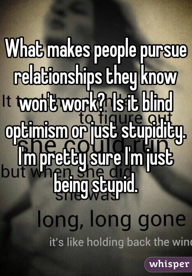 What makes people pursue relationships they know won't work?  Is it blind optimism or just stupidity. 
I'm pretty sure I'm just being stupid. 