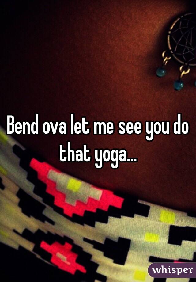 Bend ova let me see you do that yoga...