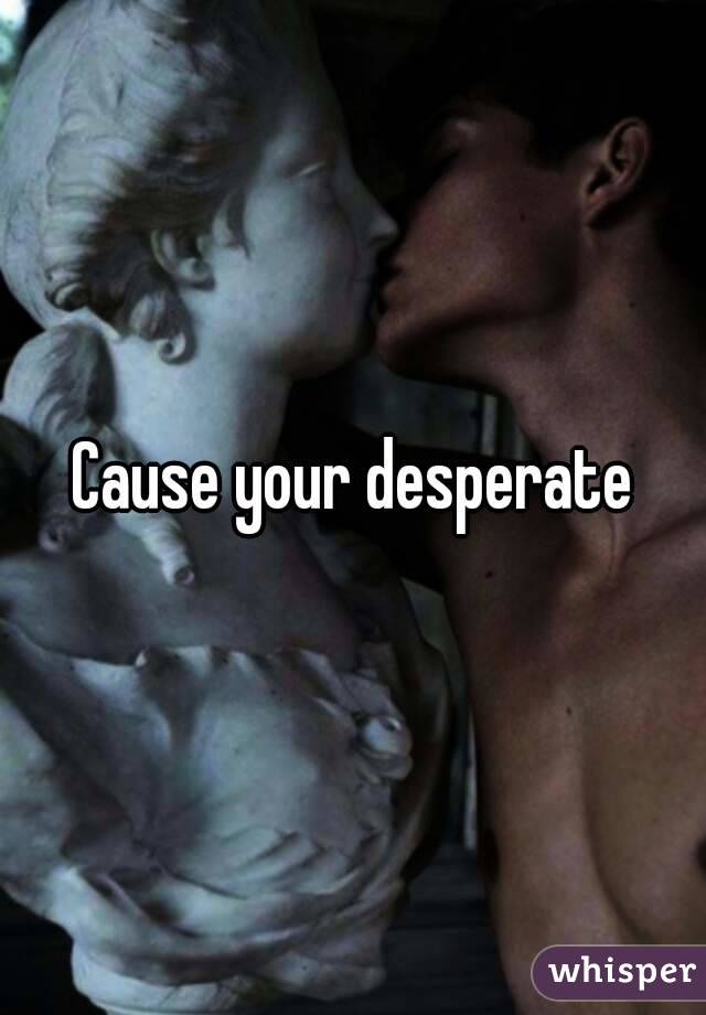 Cause your desperate