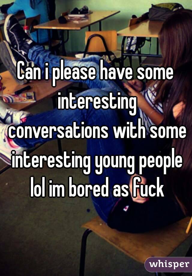 Can i please have some interesting conversations with some interesting young people lol im bored as fuck