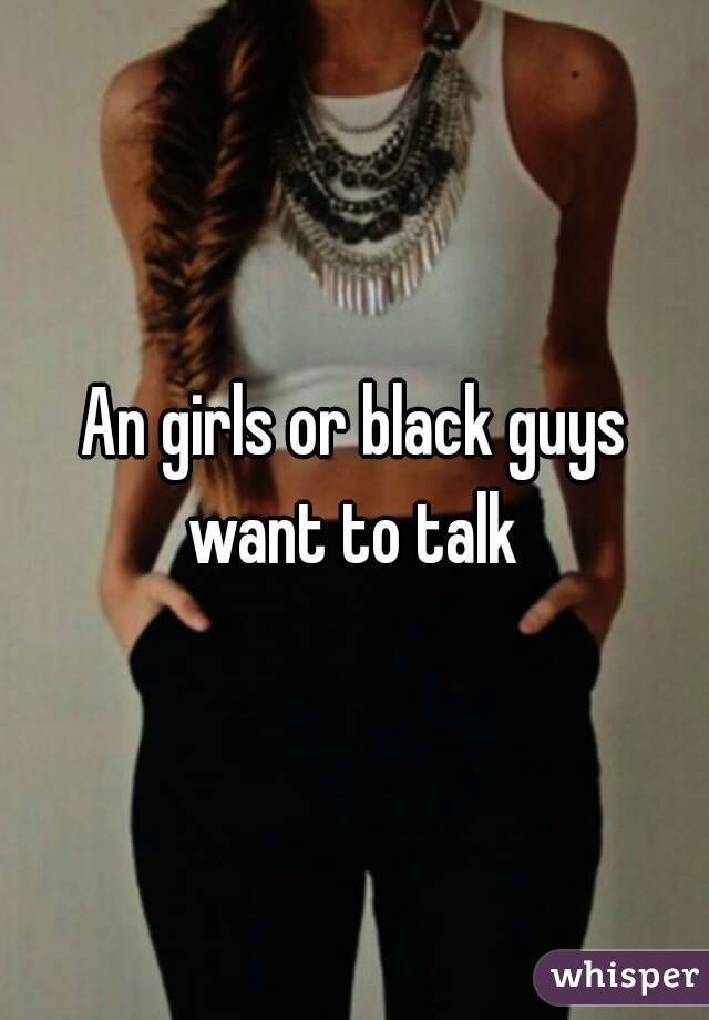 An girls or black guys want to talk 