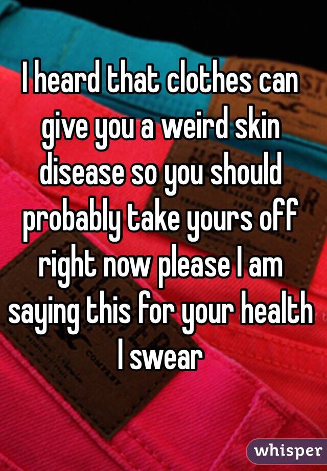 I heard that clothes can give you a weird skin disease so you should probably take yours off right now please I am saying this for your health I swear