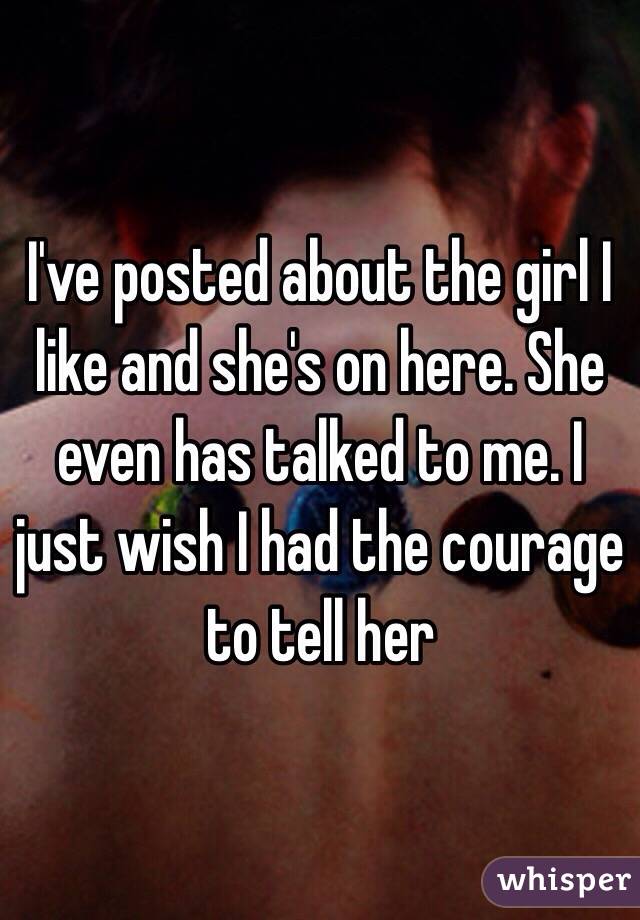 I've posted about the girl I like and she's on here. She even has talked to me. I just wish I had the courage to tell her