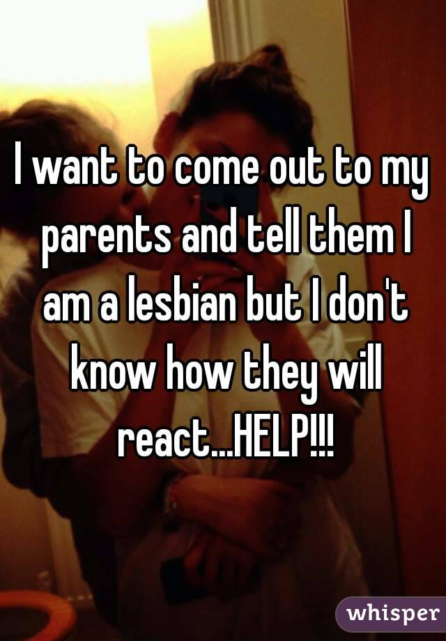 I want to come out to my parents and tell them I am a lesbian but I don't know how they will react...HELP!!!