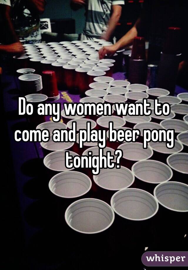 Do any women want to come and play beer pong tonight? 