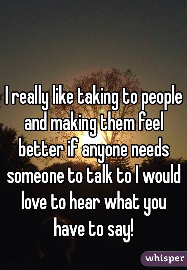 I really like taking to people and making them feel better if anyone needs someone to talk to I would love to hear what you have to say!