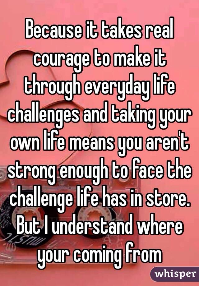 Because it takes real courage to make it through everyday life challenges and taking your own life means you aren't strong enough to face the challenge life has in store. But I understand where your coming from