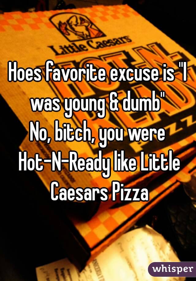 Hoes favorite excuse is "I was young & dumb" 
No, bitch, you were Hot-N-Ready like Little Caesars Pizza