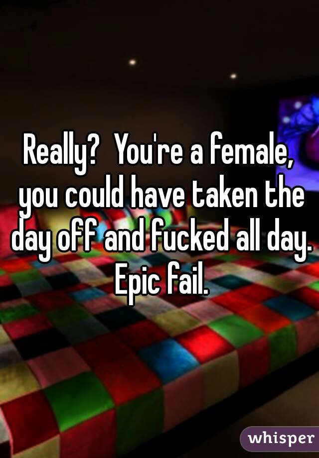 Really?  You're a female, you could have taken the day off and fucked all day. Epic fail.