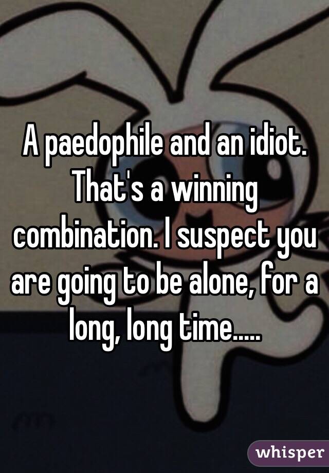 A paedophile and an idiot. That's a winning combination. I suspect you are going to be alone, for a long, long time..... 