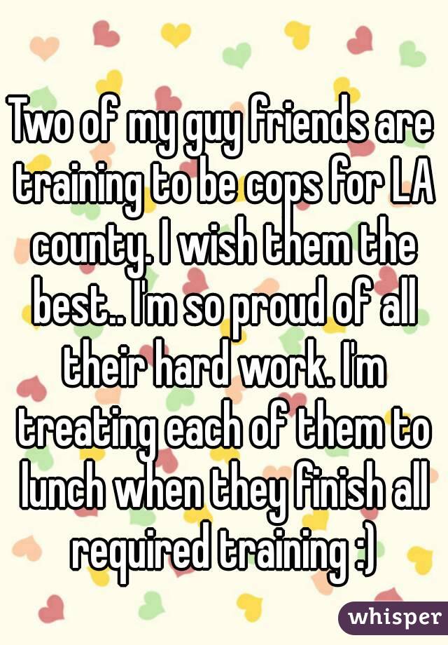 Two of my guy friends are training to be cops for LA county. I wish them the best.. I'm so proud of all their hard work. I'm treating each of them to lunch when they finish all required training :)