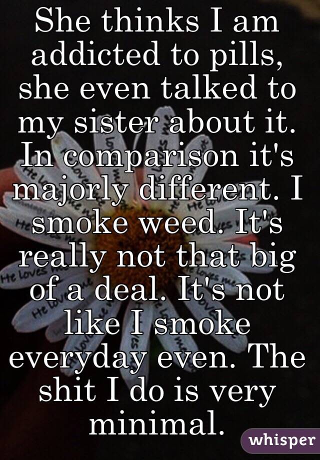 She thinks I am addicted to pills, she even talked to my sister about it. In comparison it's majorly different. I smoke weed. It's really not that big of a deal. It's not like I smoke everyday even. The shit I do is very minimal.