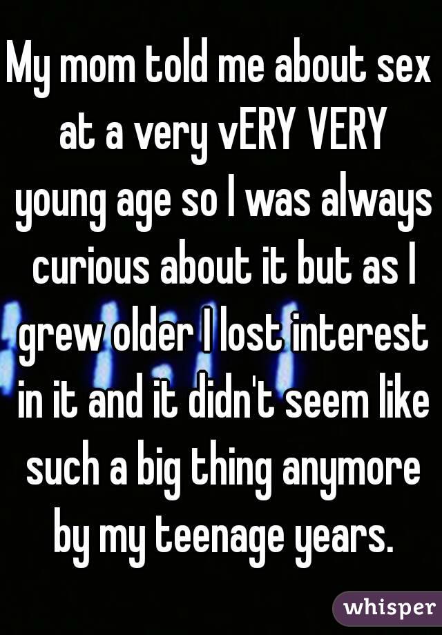 My mom told me about sex at a very vERY VERY young age so I was always curious about it but as I grew older I lost interest in it and it didn't seem like such a big thing anymore by my teenage years.