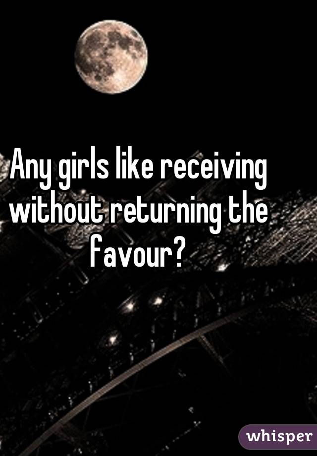 Any girls like receiving without returning the favour?