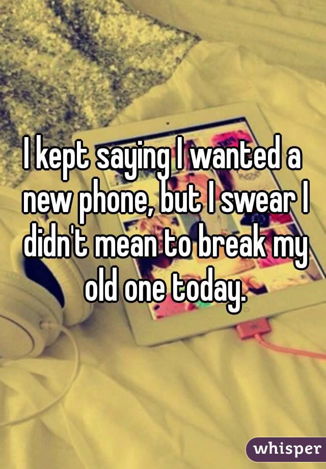 I kept saying I wanted a new phone, but I swear I didn't mean to break my old one today.