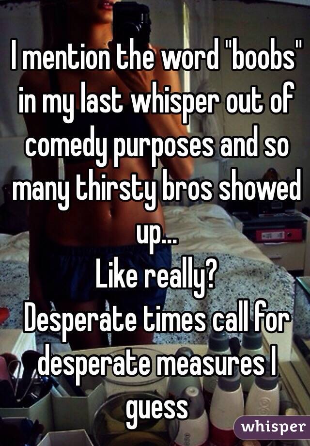 I mention the word "boobs" in my last whisper out of comedy purposes and so many thirsty bros showed up...
Like really?
Desperate times call for desperate measures I guess