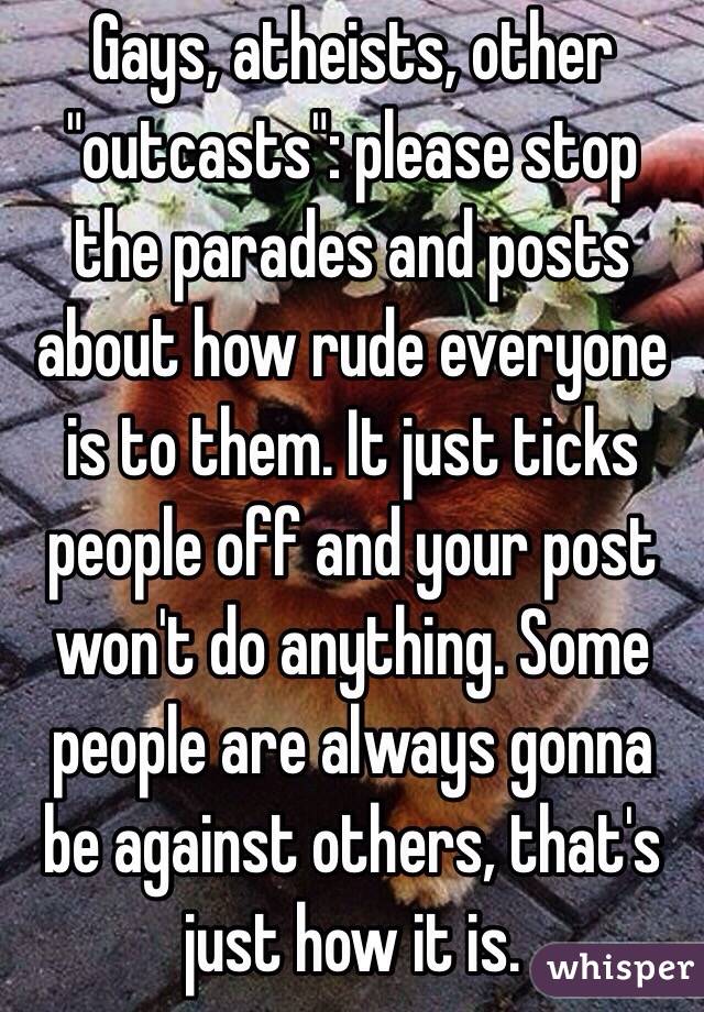 Gays, atheists, other "outcasts": please stop the parades and posts about how rude everyone is to them. It just ticks people off and your post won't do anything. Some people are always gonna be against others, that's just how it is.             