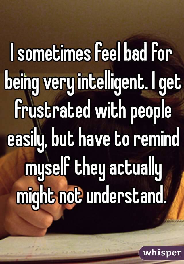 I sometimes feel bad for being very intelligent. I get frustrated with people easily, but have to remind myself they actually might not understand. 