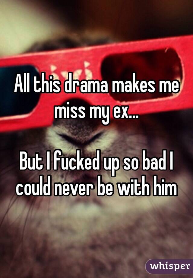 All this drama makes me miss my ex...

But I fucked up so bad I could never be with him