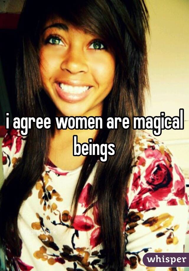 i agree women are magical beings