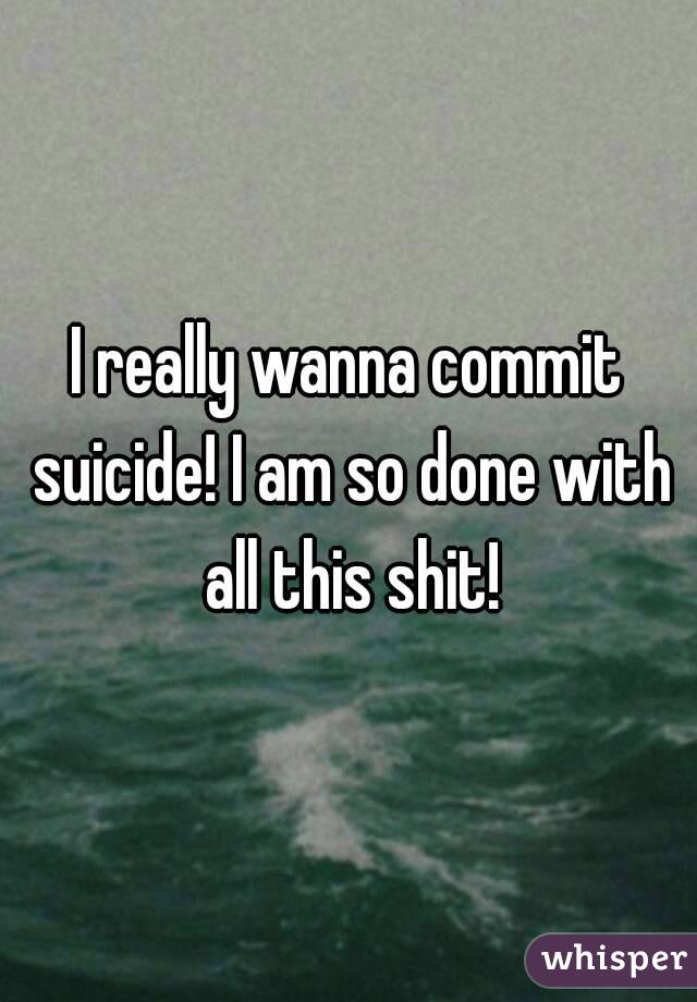 I really wanna commit suicide! I am so done with all this shit!