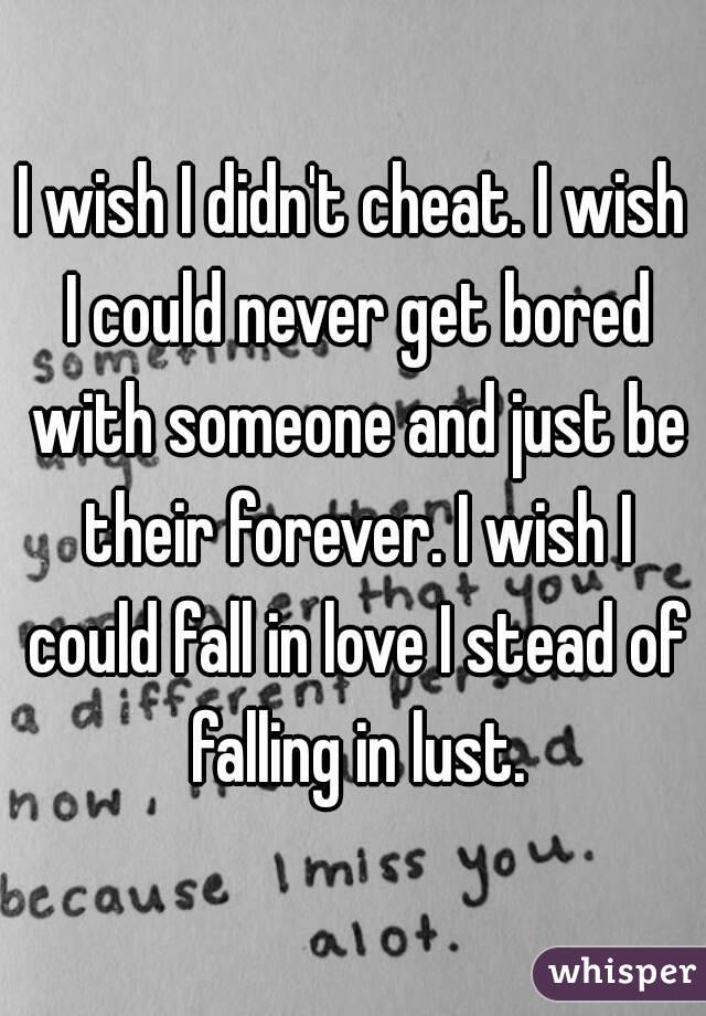 I wish I didn't cheat. I wish I could never get bored with someone and just be their forever. I wish I could fall in love I stead of falling in lust.