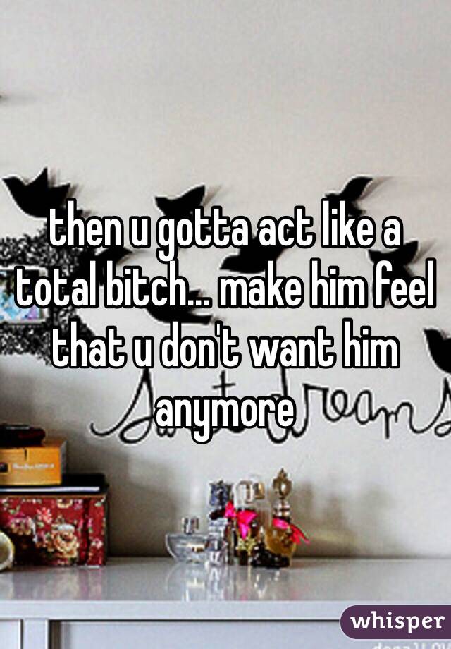 then u gotta act like a total bitch... make him feel that u don't want him anymore