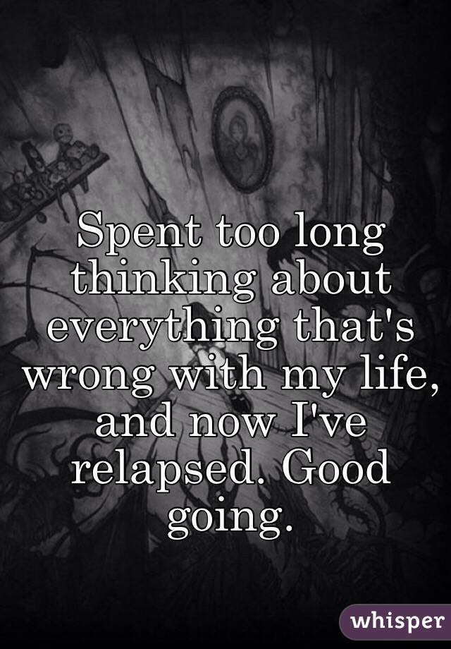 Spent too long thinking about everything that's wrong with my life, and now I've relapsed. Good going.